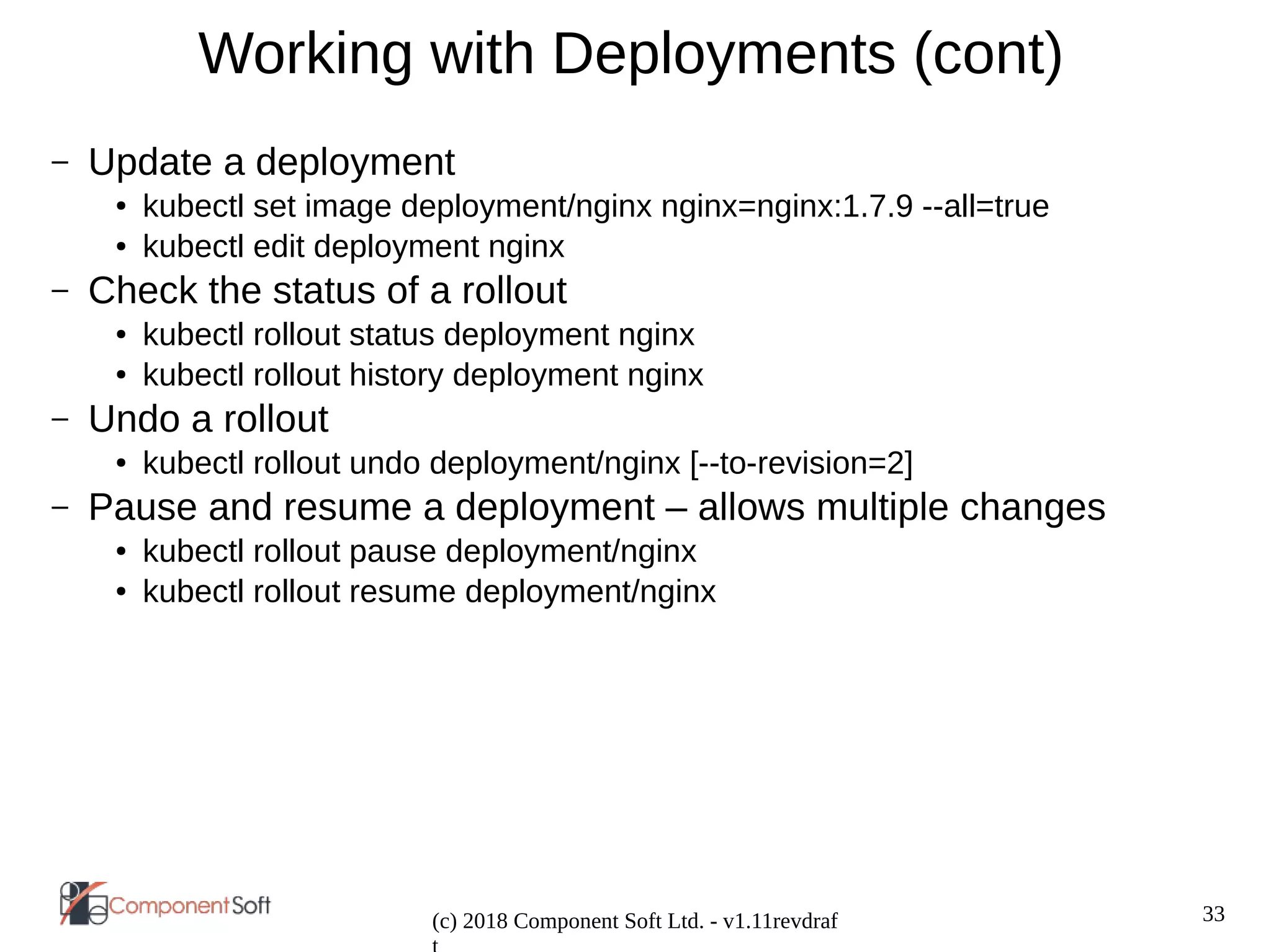 33
(c) 2018 Component Soft Ltd. - v1.11revdraf
Working with Deployments (cont)
– Update a deployment
● kubectl set image deployment/nginx nginx=nginx:1.7.9 --all=true
● kubectl edit deployment nginx
– Check the status of a rollout
● kubectl rollout status deployment nginx
● kubectl rollout history deployment nginx
– Undo a rollout
● kubectl rollout undo deployment/nginx [--to-revision=2]
– Pause and resume a deployment – allows multiple changes
● kubectl rollout pause deployment/nginx
● kubectl rollout resume deployment/nginx
 