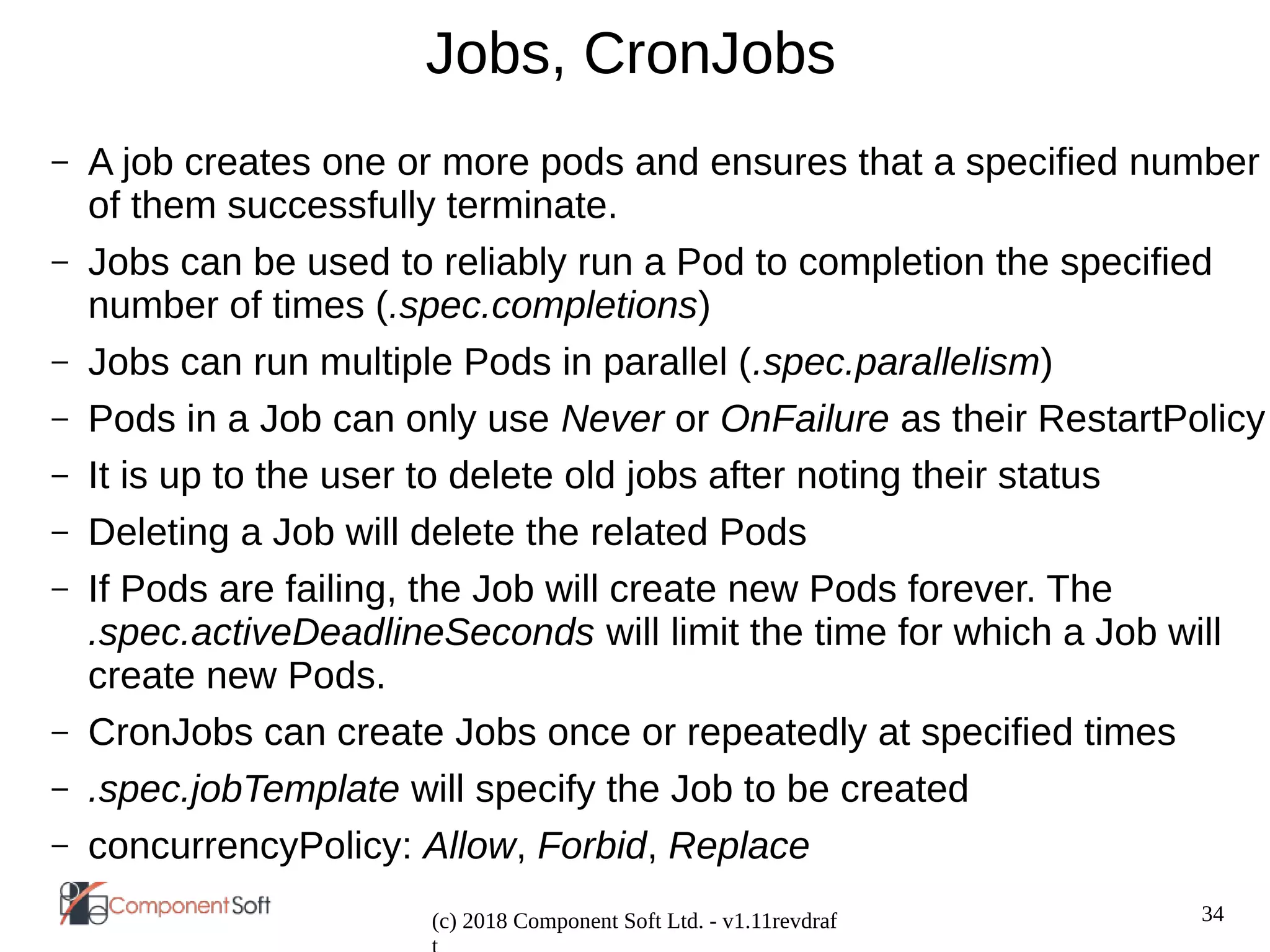 34
(c) 2018 Component Soft Ltd. - v1.11revdraf
Jobs, CronJobs
– A job creates one or more pods and ensures that a specified number
of them successfully terminate.
– Jobs can be used to reliably run a Pod to completion the specified
number of times (.spec.completions)
– Jobs can run multiple Pods in parallel (.spec.parallelism)
– Pods in a Job can only use Never or OnFailure as their RestartPolicy
– It is up to the user to delete old jobs after noting their status
– Deleting a Job will delete the related Pods
– If Pods are failing, the Job will create new Pods forever. The
.spec.activeDeadlineSeconds will limit the time for which a Job will
create new Pods.
– CronJobs can create Jobs once or repeatedly at specified times
– .spec.jobTemplate will specify the Job to be created
– concurrencyPolicy: Allow, Forbid, Replace
 