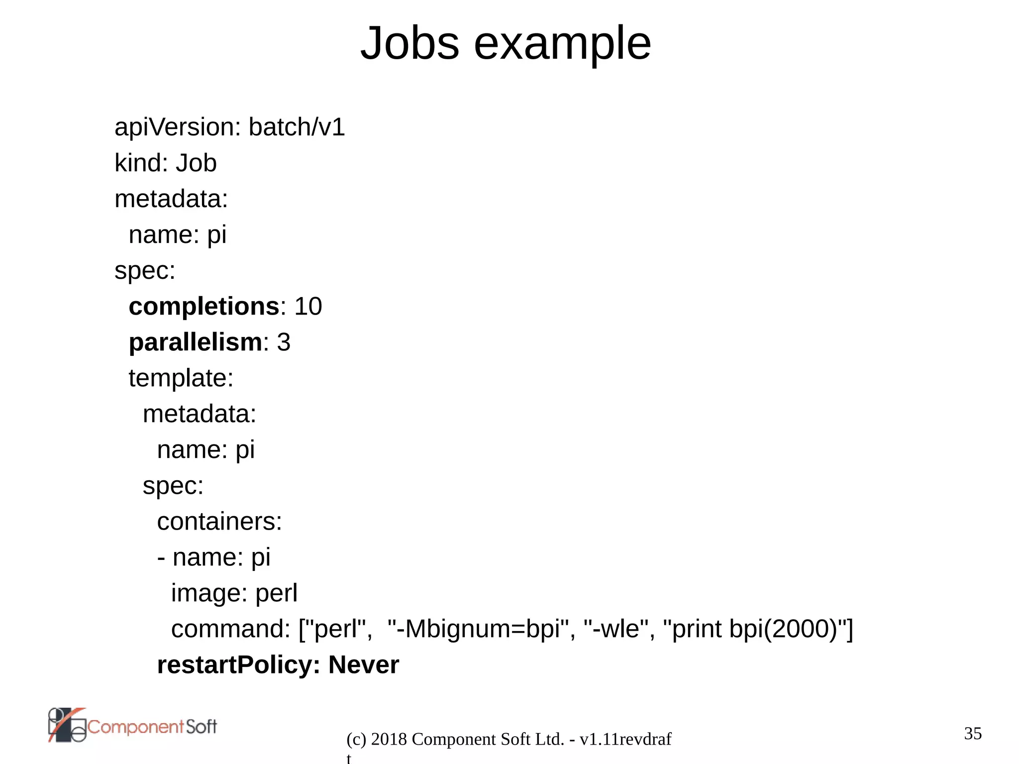 35
(c) 2018 Component Soft Ltd. - v1.11revdraf
Jobs example
apiVersion: batch/v1
kind: Job
metadata:
name: pi
spec:
completions: 10
parallelism: 3
template:
metadata:
name: pi
spec:
containers:
- name: pi
image: perl
command: ["perl", "-Mbignum=bpi", "-wle", "print bpi(2000)"]
restartPolicy: Never
 