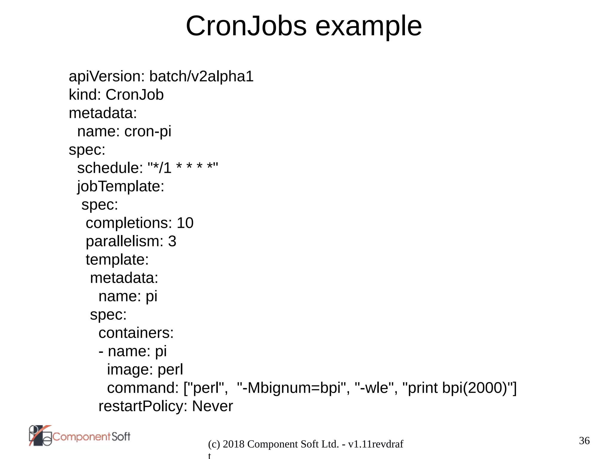 36
(c) 2018 Component Soft Ltd. - v1.11revdraf
CronJobs example
apiVersion: batch/v2alpha1
kind: CronJob
metadata:
name: cron-pi
spec:
schedule: "*/1 * * * *"
jobTemplate:
spec:
completions: 10
parallelism: 3
template:
metadata:
name: pi
spec:
containers:
- name: pi
image: perl
command: ["perl", "-Mbignum=bpi", "-wle", "print bpi(2000)"]
restartPolicy: Never
 