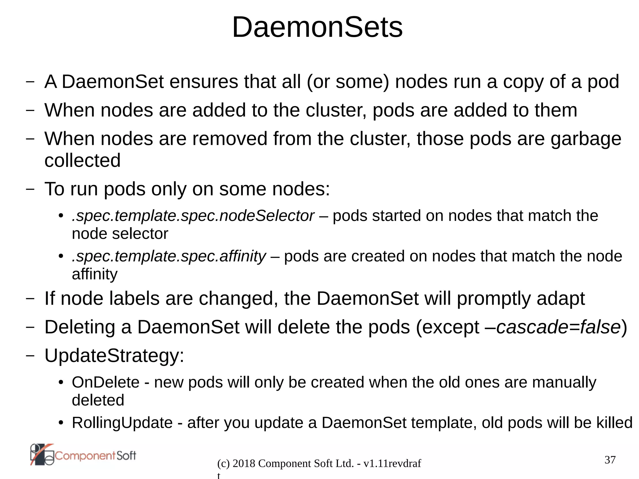 37
(c) 2018 Component Soft Ltd. - v1.11revdraf
DaemonSets
– A DaemonSet ensures that all (or some) nodes run a copy of a pod
– When nodes are added to the cluster, pods are added to them
– When nodes are removed from the cluster, those pods are garbage
collected
– To run pods only on some nodes:
● .spec.template.spec.nodeSelector – pods started on nodes that match the
node selector
● .spec.template.spec.affinity – pods are created on nodes that match the node
affinity
– If node labels are changed, the DaemonSet will promptly adapt
– Deleting a DaemonSet will delete the pods (except –cascade=false)
– UpdateStrategy:
● OnDelete - new pods will only be created when the old ones are manually
deleted
● RollingUpdate - after you update a DaemonSet template, old pods will be killed
 