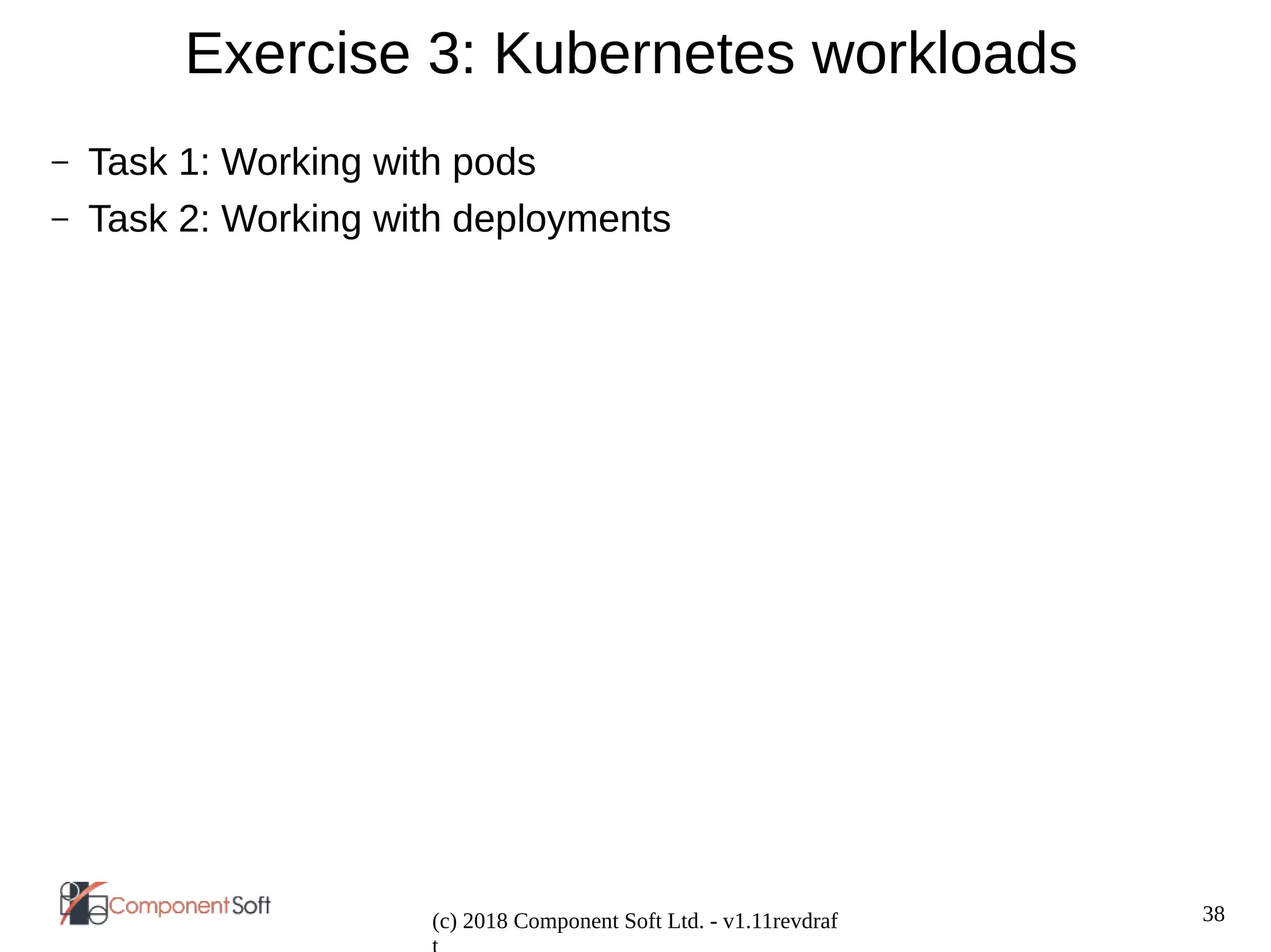 38
(c) 2018 Component Soft Ltd. - v1.11revdraf
Exercise 3: Kubernetes workloads
– Task 1: Working with pods
– Task 2: Working with deployments
 