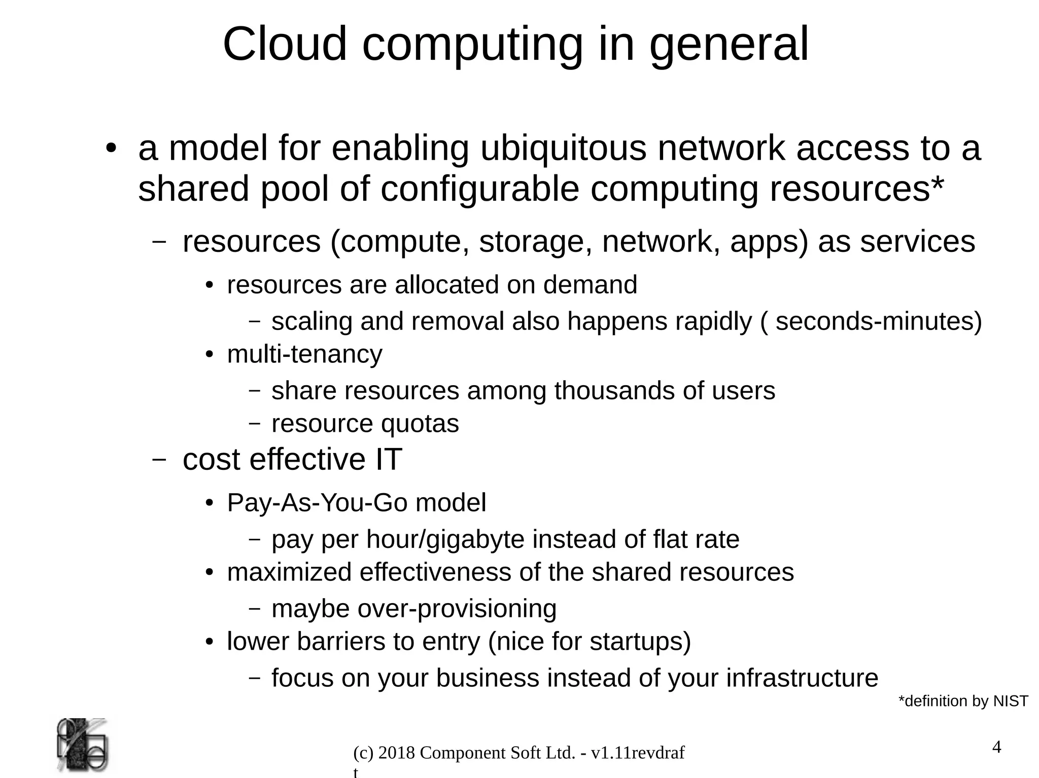 4
(c) 2018 Component Soft Ltd. - v1.11revdraf
Cloud computing in general
● a model for enabling ubiquitous network access to a
shared pool of configurable computing resources*
– resources (compute, storage, network, apps) as services
● resources are allocated on demand
– scaling and removal also happens rapidly ( seconds-minutes)
● multi-tenancy
– share resources among thousands of users
– resource quotas
– cost effective IT
● Pay-As-You-Go model
– pay per hour/gigabyte instead of flat rate
● maximized effectiveness of the shared resources
– maybe over-provisioning
● lower barriers to entry (nice for startups)
– focus on your business instead of your infrastructure
*definition by NIST
 