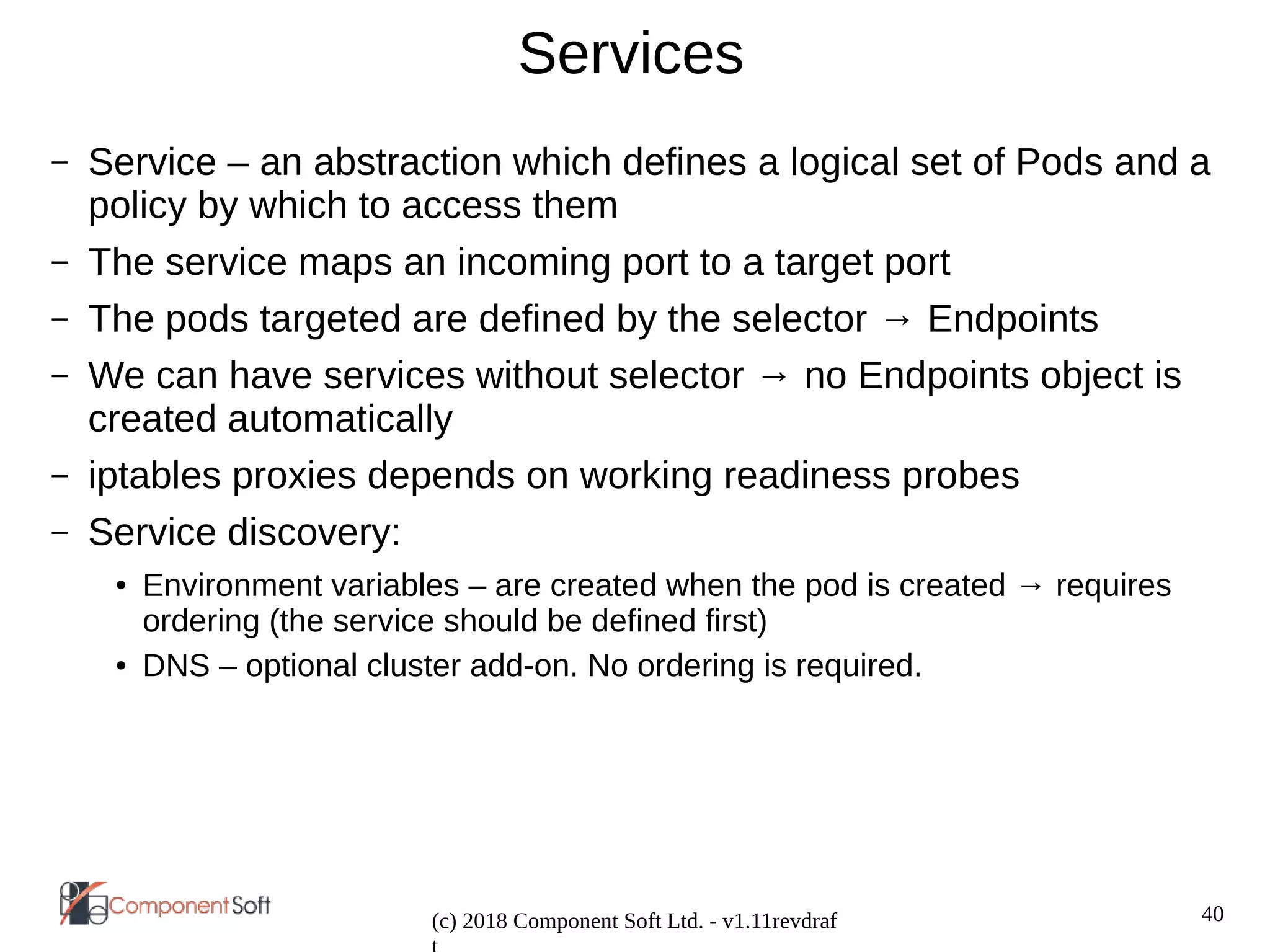 40
(c) 2018 Component Soft Ltd. - v1.11revdraf
Services
– Service – an abstraction which defines a logical set of Pods and a
policy by which to access them
– The service maps an incoming port to a target port
– The pods targeted are defined by the selector → Endpoints
– We can have services without selector → no Endpoints object is
created automatically
– iptables proxies depends on working readiness probes
– Service discovery:
● Environment variables – are created when the pod is created → requires
ordering (the service should be defined first)
● DNS – optional cluster add-on. No ordering is required.
 