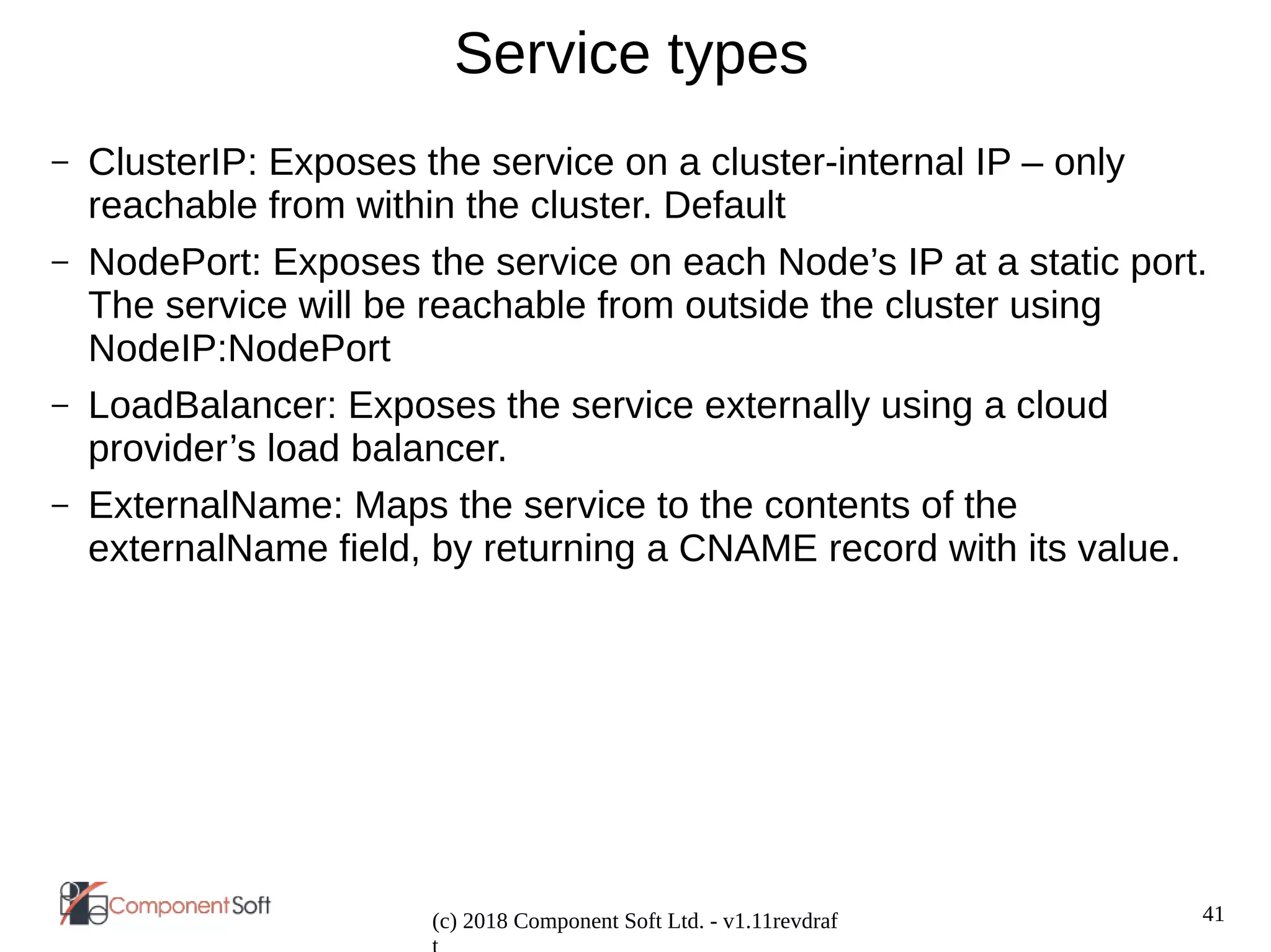 41
(c) 2018 Component Soft Ltd. - v1.11revdraf
Service types
– ClusterIP: Exposes the service on a cluster-internal IP – only
reachable from within the cluster. Default
– NodePort: Exposes the service on each Node’s IP at a static port.
The service will be reachable from outside the cluster using
NodeIP:NodePort
– LoadBalancer: Exposes the service externally using a cloud
provider’s load balancer.
– ExternalName: Maps the service to the contents of the
externalName field, by returning a CNAME record with its value.
 