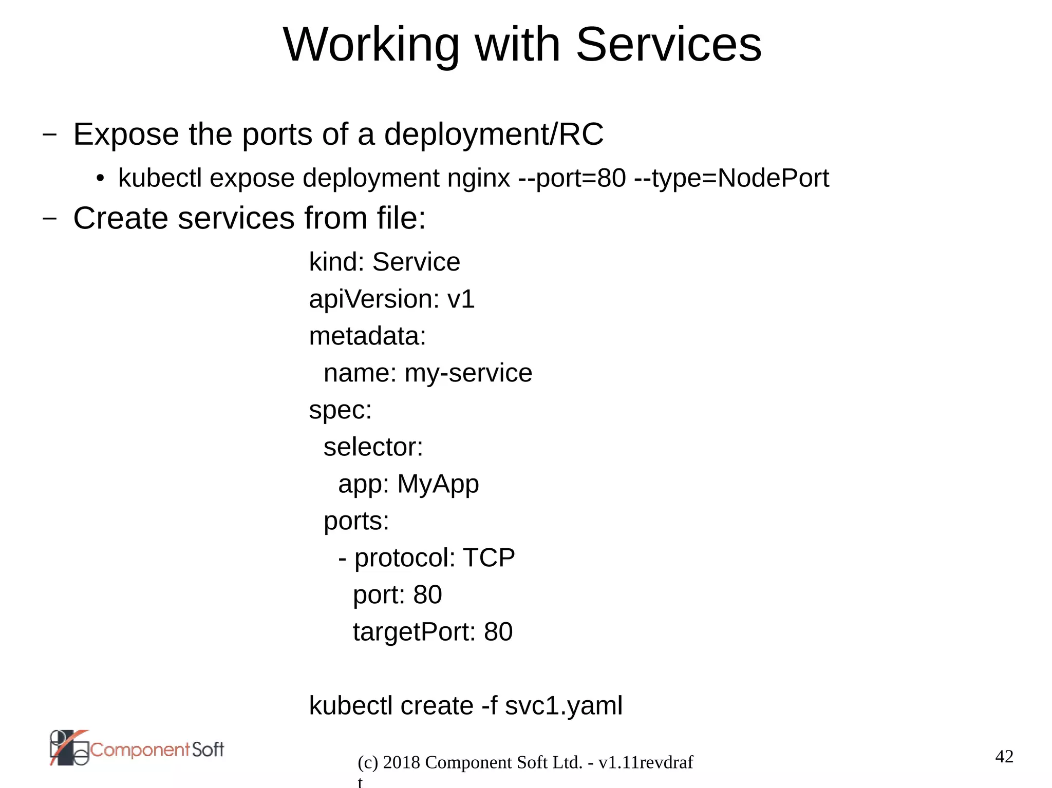 42
(c) 2018 Component Soft Ltd. - v1.11revdraf
Working with Services
– Expose the ports of a deployment/RC
● kubectl expose deployment nginx --port=80 --type=NodePort
– Create services from file:
kind: Service
apiVersion: v1
metadata:
name: my-service
spec:
selector:
app: MyApp
ports:
- protocol: TCP
port: 80
targetPort: 80
kubectl create -f svc1.yaml
 