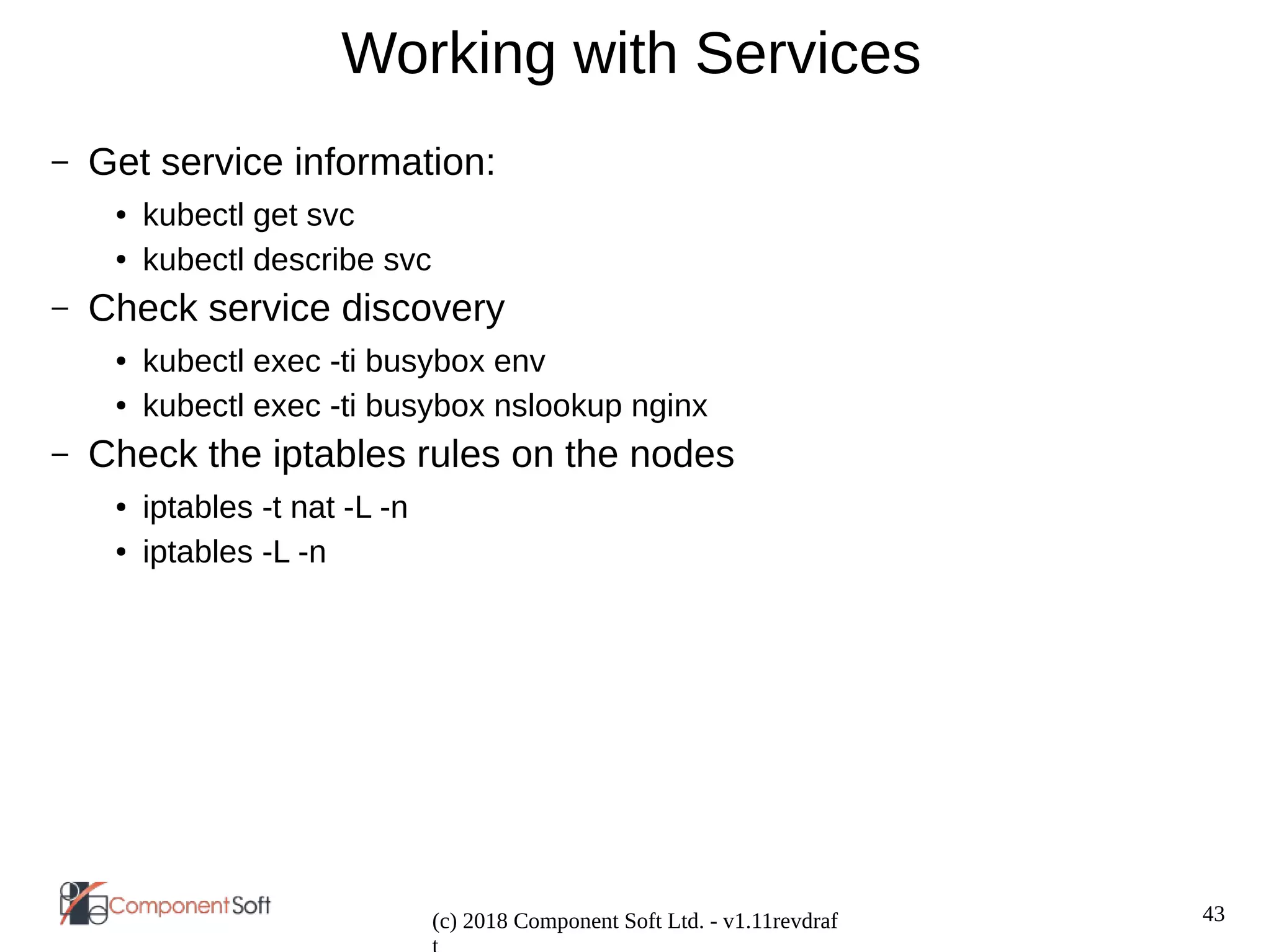 43
(c) 2018 Component Soft Ltd. - v1.11revdraf
Working with Services
– Get service information:
● kubectl get svc
● kubectl describe svc
– Check service discovery
● kubectl exec -ti busybox env
● kubectl exec -ti busybox nslookup nginx
– Check the iptables rules on the nodes
● iptables -t nat -L -n
● iptables -L -n
 