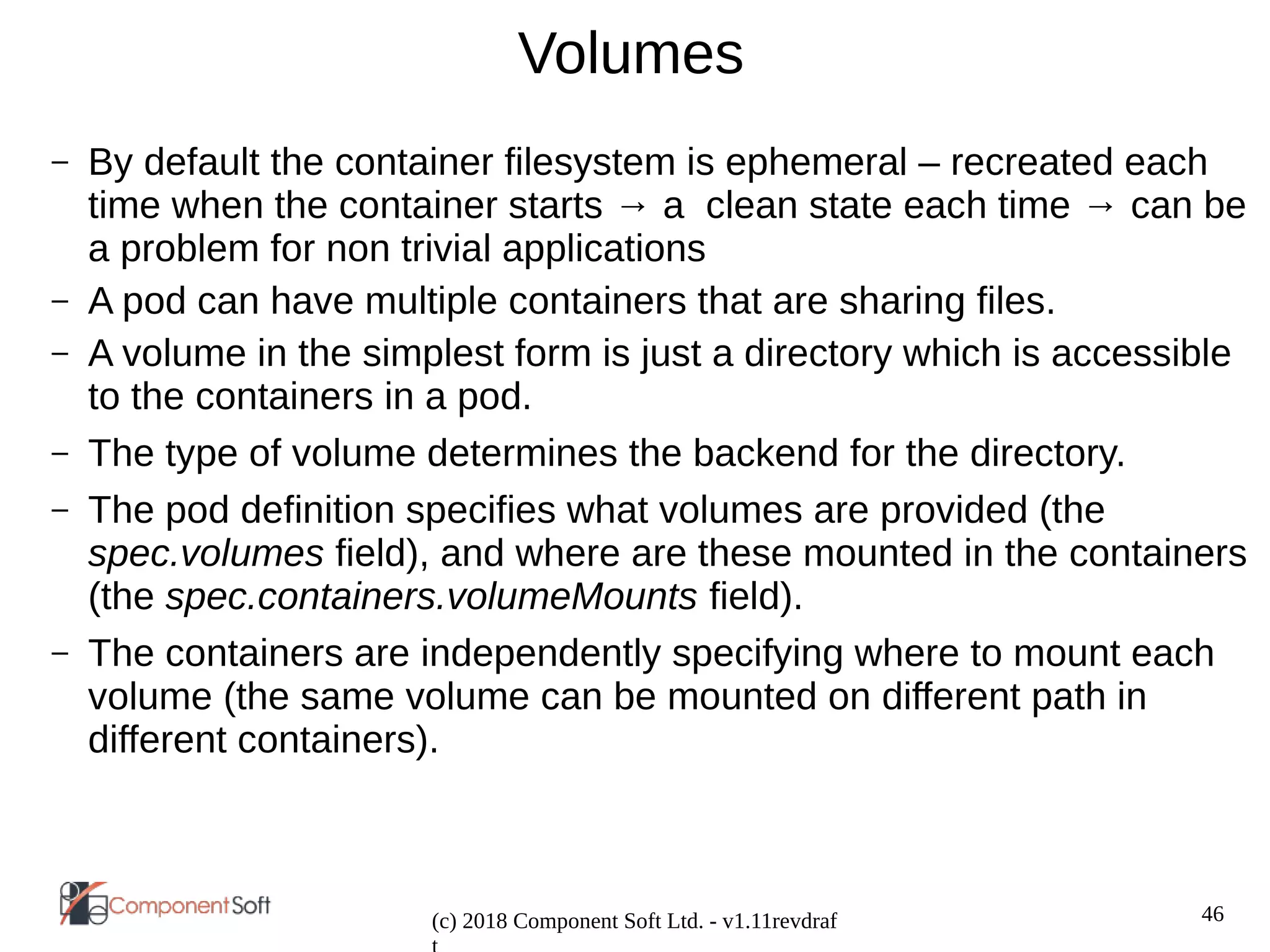 46
(c) 2018 Component Soft Ltd. - v1.11revdraf
Volumes
– By default the container filesystem is ephemeral – recreated each
time when the container starts → a clean state each time → can be
a problem for non trivial applications
– A pod can have multiple containers that are sharing files.
– A volume in the simplest form is just a directory which is accessible
to the containers in a pod.
– The type of volume determines the backend for the directory.
– The pod definition specifies what volumes are provided (the
spec.volumes field), and where are these mounted in the containers
(the spec.containers.volumeMounts field).
– The containers are independently specifying where to mount each
volume (the same volume can be mounted on different path in
different containers).
 