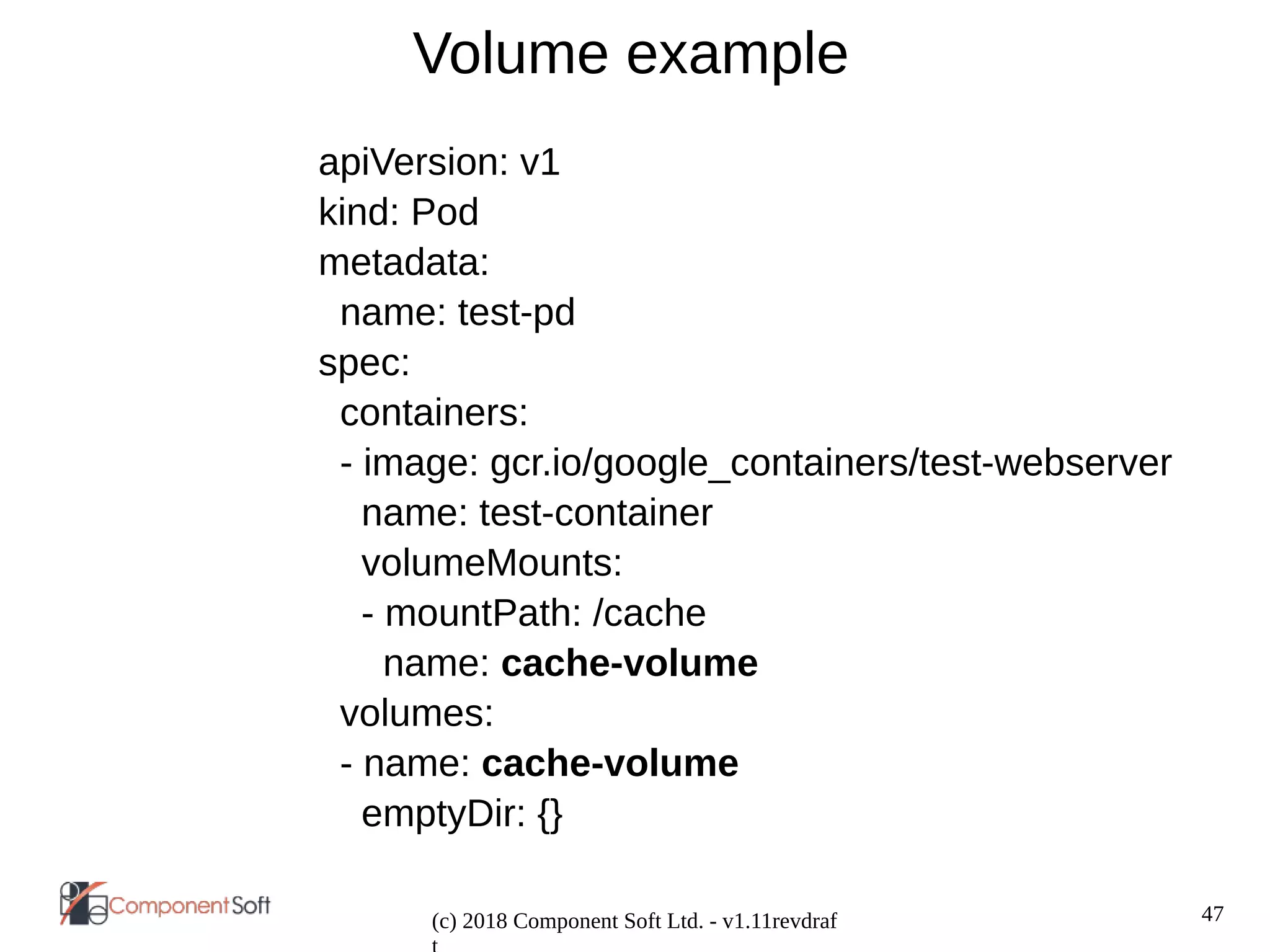 47
(c) 2018 Component Soft Ltd. - v1.11revdraf
Volume example
apiVersion: v1
kind: Pod
metadata:
name: test-pd
spec:
containers:
- image: gcr.io/google_containers/test-webserver
name: test-container
volumeMounts:
- mountPath: /cache
name: cache-volume
volumes:
- name: cache-volume
emptyDir: {}
 