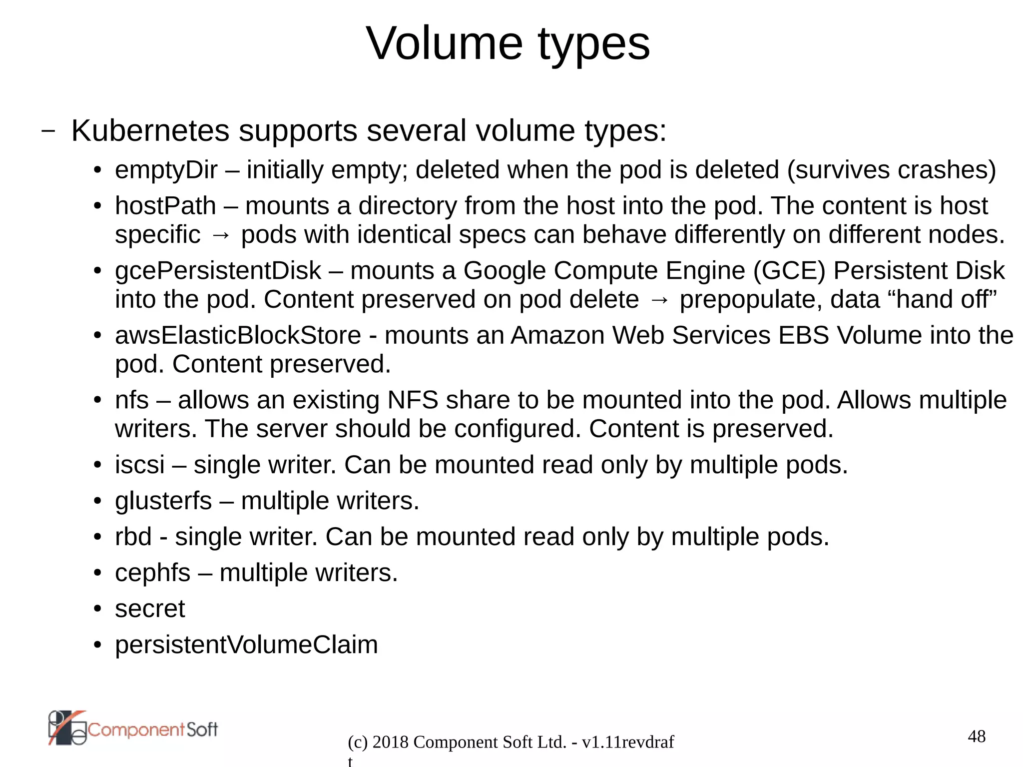 48
(c) 2018 Component Soft Ltd. - v1.11revdraf
Volume types
– Kubernetes supports several volume types:
● emptyDir – initially empty; deleted when the pod is deleted (survives crashes)
● hostPath – mounts a directory from the host into the pod. The content is host
specific → pods with identical specs can behave differently on different nodes.
● gcePersistentDisk – mounts a Google Compute Engine (GCE) Persistent Disk
into the pod. Content preserved on pod delete → prepopulate, data “hand off”
● awsElasticBlockStore - mounts an Amazon Web Services EBS Volume into the
pod. Content preserved.
● nfs – allows an existing NFS share to be mounted into the pod. Allows multiple
writers. The server should be configured. Content is preserved.
● iscsi – single writer. Can be mounted read only by multiple pods.
● glusterfs – multiple writers.
● rbd - single writer. Can be mounted read only by multiple pods.
● cephfs – multiple writers.
● secret
● persistentVolumeClaim
 