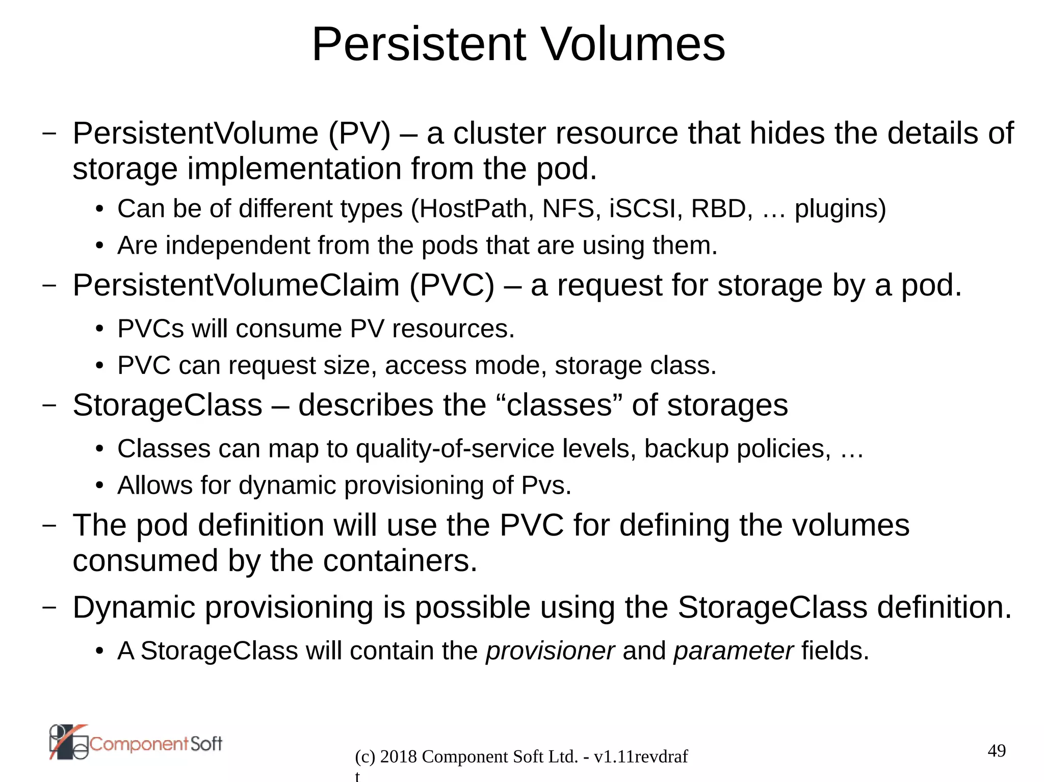 49
(c) 2018 Component Soft Ltd. - v1.11revdraf
Persistent Volumes
– PersistentVolume (PV) – a cluster resource that hides the details of
storage implementation from the pod.
● Can be of different types (HostPath, NFS, iSCSI, RBD, … plugins)
● Are independent from the pods that are using them.
– PersistentVolumeClaim (PVC) – a request for storage by a pod.
● PVCs will consume PV resources.
● PVC can request size, access mode, storage class.
– StorageClass – describes the “classes” of storages
● Classes can map to quality-of-service levels, backup policies, …
● Allows for dynamic provisioning of Pvs.
– The pod definition will use the PVC for defining the volumes
consumed by the containers.
– Dynamic provisioning is possible using the StorageClass definition.
● A StorageClass will contain the provisioner and parameter fields.
 