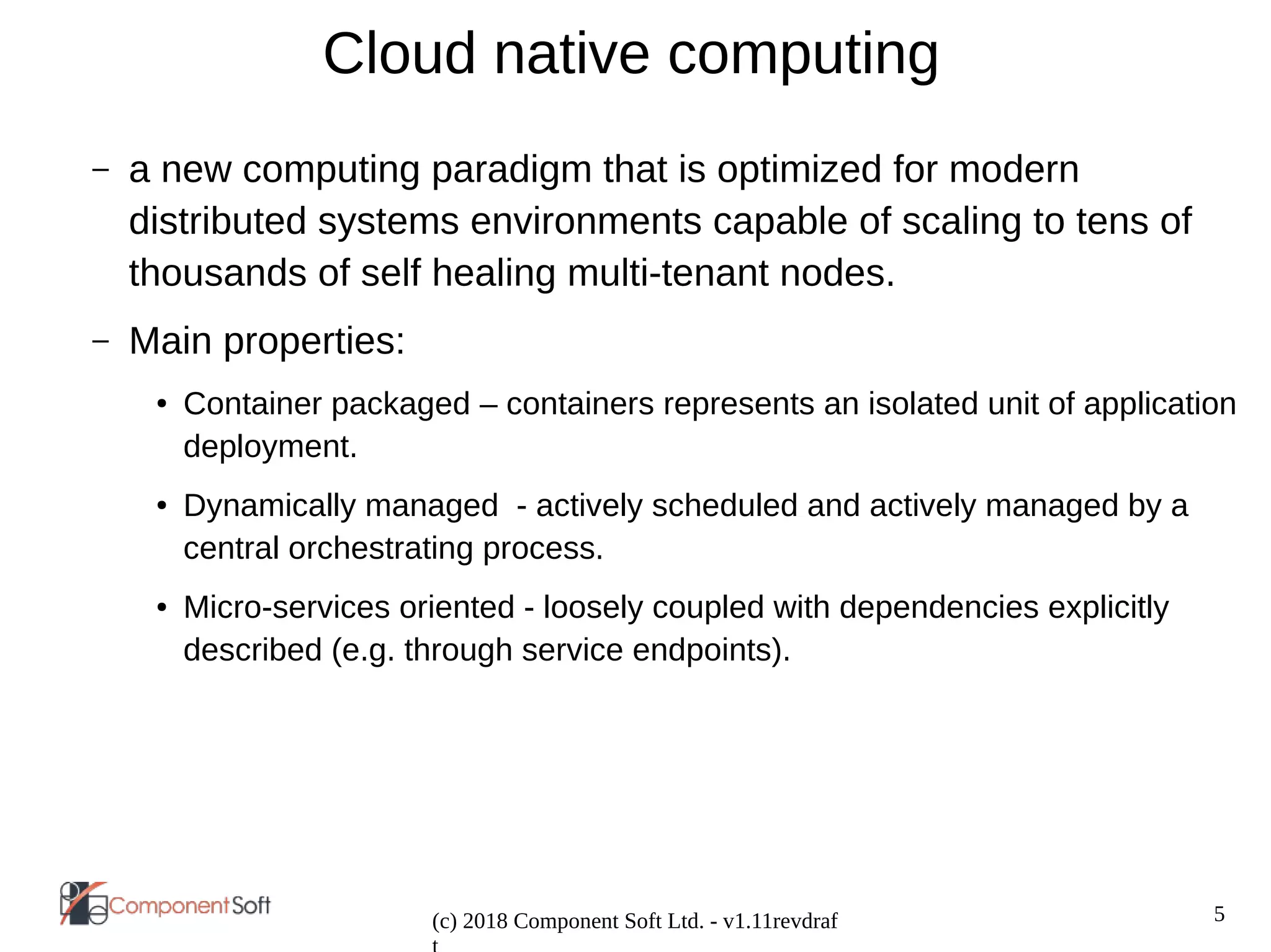 5
(c) 2018 Component Soft Ltd. - v1.11revdraf
Cloud native computing
– a new computing paradigm that is optimized for modern
distributed systems environments capable of scaling to tens of
thousands of self healing multi-tenant nodes.
– Main properties:
● Container packaged – containers represents an isolated unit of application
deployment.
● Dynamically managed - actively scheduled and actively managed by a
central orchestrating process.
● Micro-services oriented - loosely coupled with dependencies explicitly
described (e.g. through service endpoints).
 