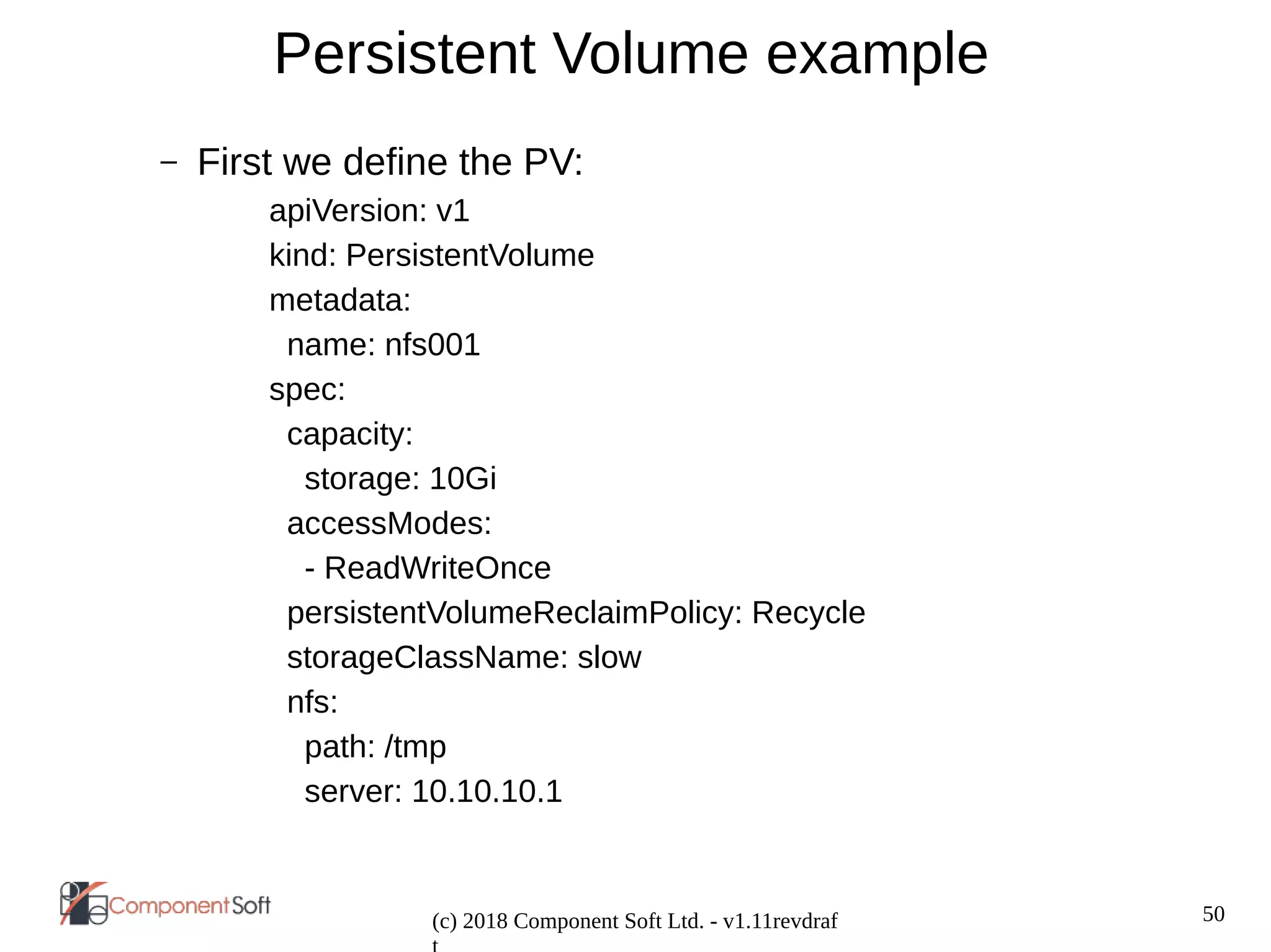 50
(c) 2018 Component Soft Ltd. - v1.11revdraf
Persistent Volume example
– First we define the PV:
apiVersion: v1
kind: PersistentVolume
metadata:
name: nfs001
spec:
capacity:
storage: 10Gi
accessModes:
- ReadWriteOnce
persistentVolumeReclaimPolicy: Recycle
storageClassName: slow
nfs:
path: /tmp
server: 10.10.10.1
 