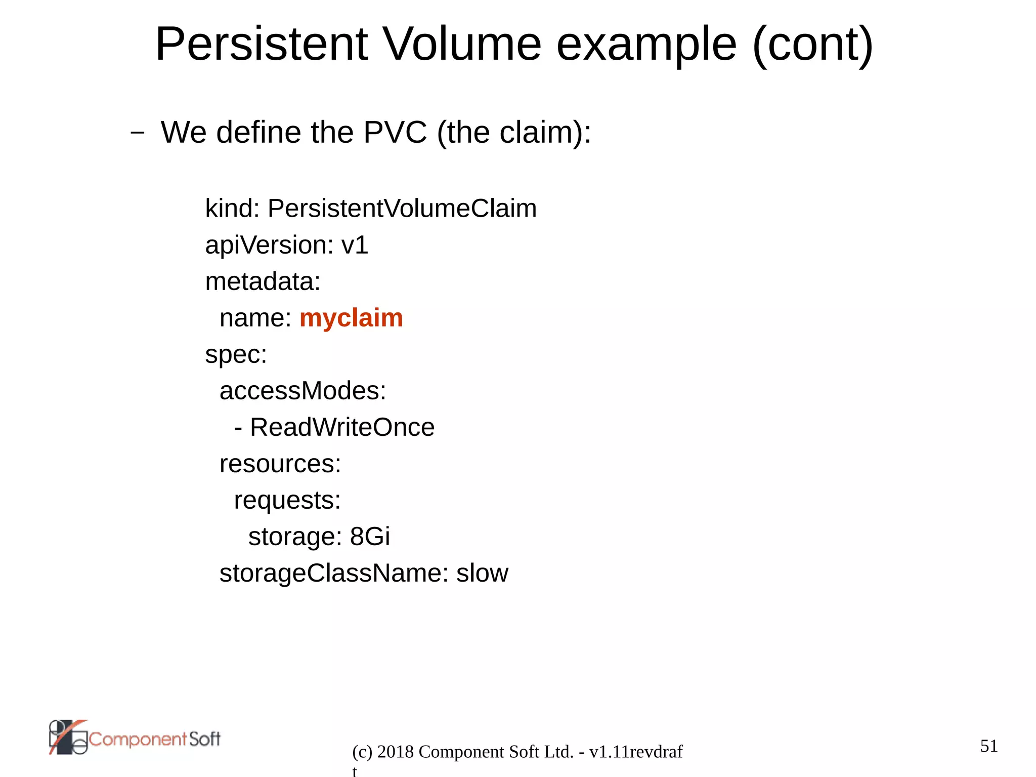 51
(c) 2018 Component Soft Ltd. - v1.11revdraf
Persistent Volume example (cont)
– We define the PVC (the claim):
kind: PersistentVolumeClaim
apiVersion: v1
metadata:
name: myclaim
spec:
accessModes:
- ReadWriteOnce
resources:
requests:
storage: 8Gi
storageClassName: slow
 
