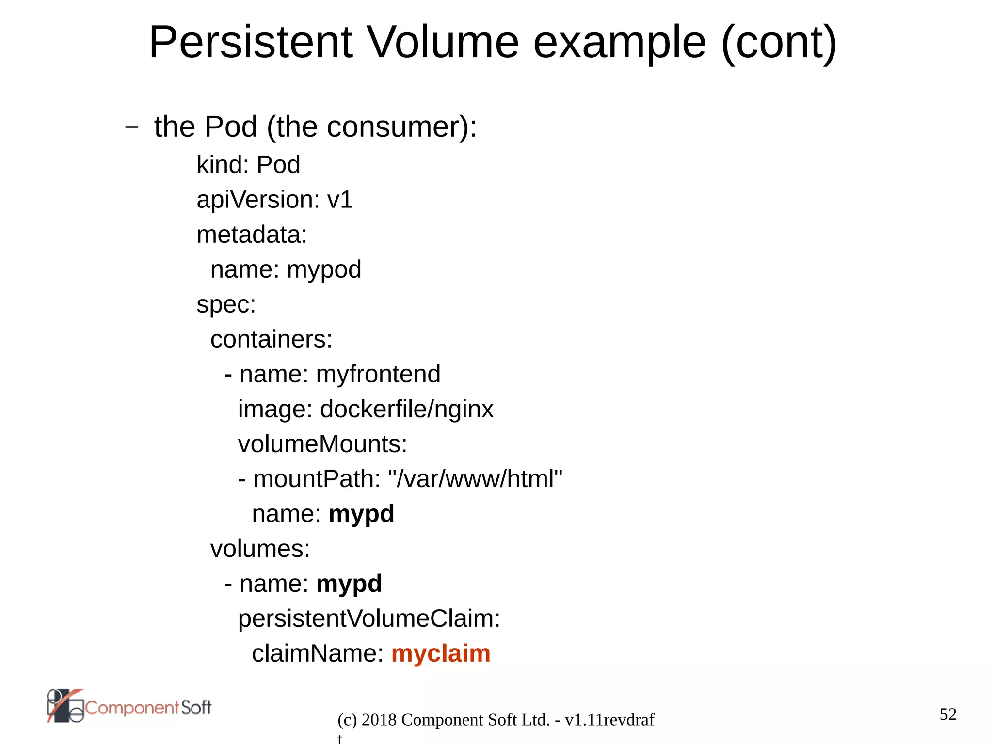 52
(c) 2018 Component Soft Ltd. - v1.11revdraf
Persistent Volume example (cont)
– the Pod (the consumer):
kind: Pod
apiVersion: v1
metadata:
name: mypod
spec:
containers:
- name: myfrontend
image: dockerfile/nginx
volumeMounts:
- mountPath: "/var/www/html"
name: mypd
volumes:
- name: mypd
persistentVolumeClaim:
claimName: myclaim
 