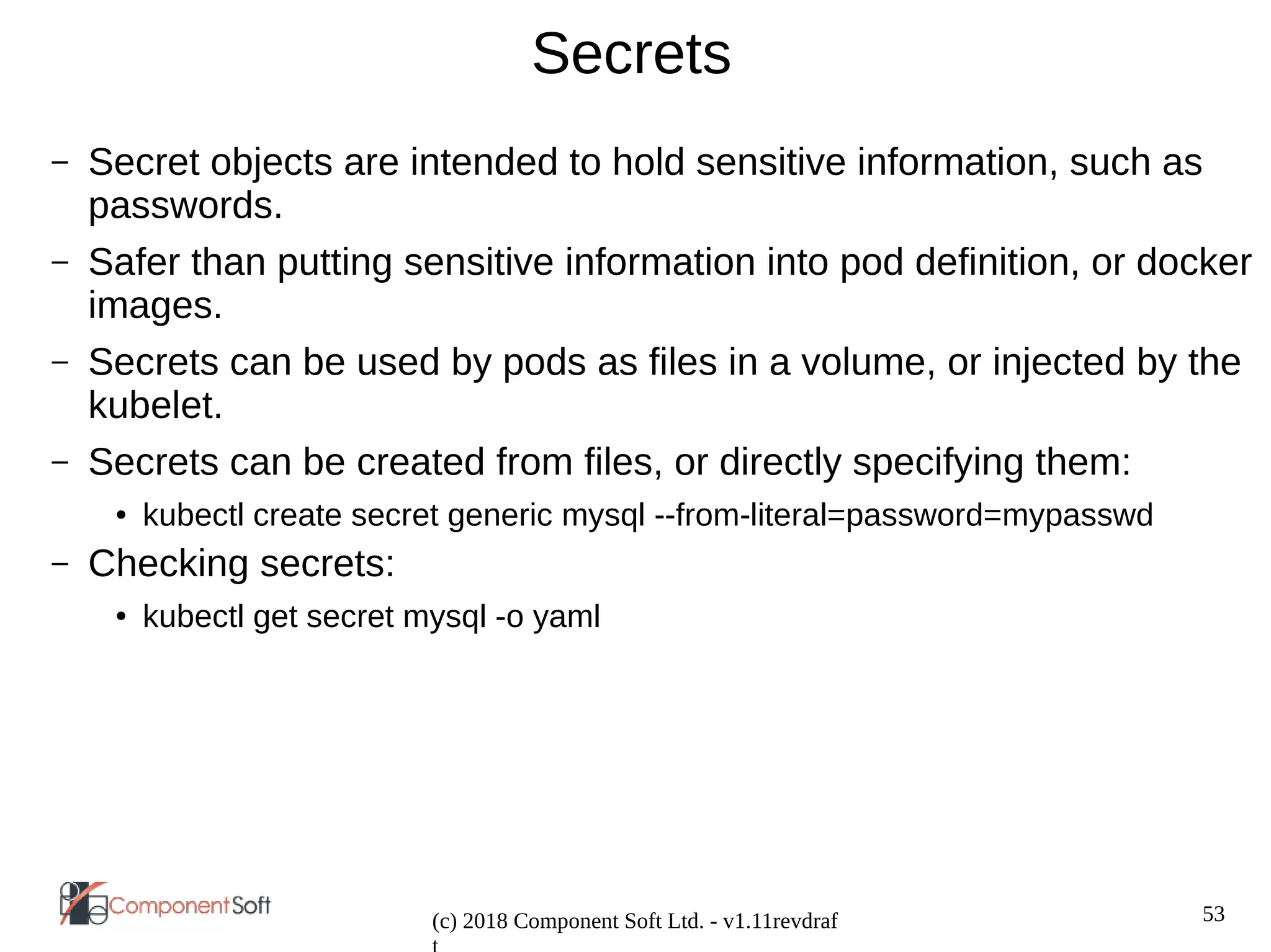 53
(c) 2018 Component Soft Ltd. - v1.11revdraf
Secrets
– Secret objects are intended to hold sensitive information, such as
passwords.
– Safer than putting sensitive information into pod definition, or docker
images.
– Secrets can be used by pods as files in a volume, or injected by the
kubelet.
– Secrets can be created from files, or directly specifying them:
● kubectl create secret generic mysql --from-literal=password=mypasswd
– Checking secrets:
● kubectl get secret mysql -o yaml
 