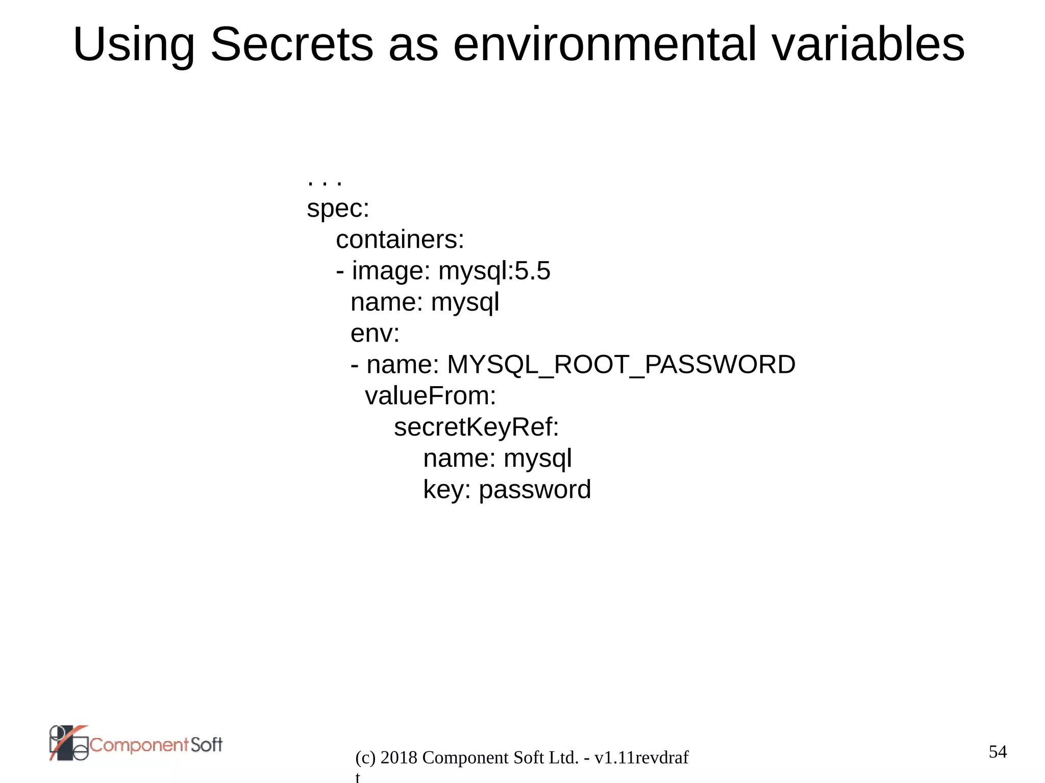 54
(c) 2018 Component Soft Ltd. - v1.11revdraf
Using Secrets as environmental variables
. . .
spec:
containers:
- image: mysql:5.5
name: mysql
env:
- name: MYSQL_ROOT_PASSWORD
valueFrom:
secretKeyRef:
name: mysql
key: password
 