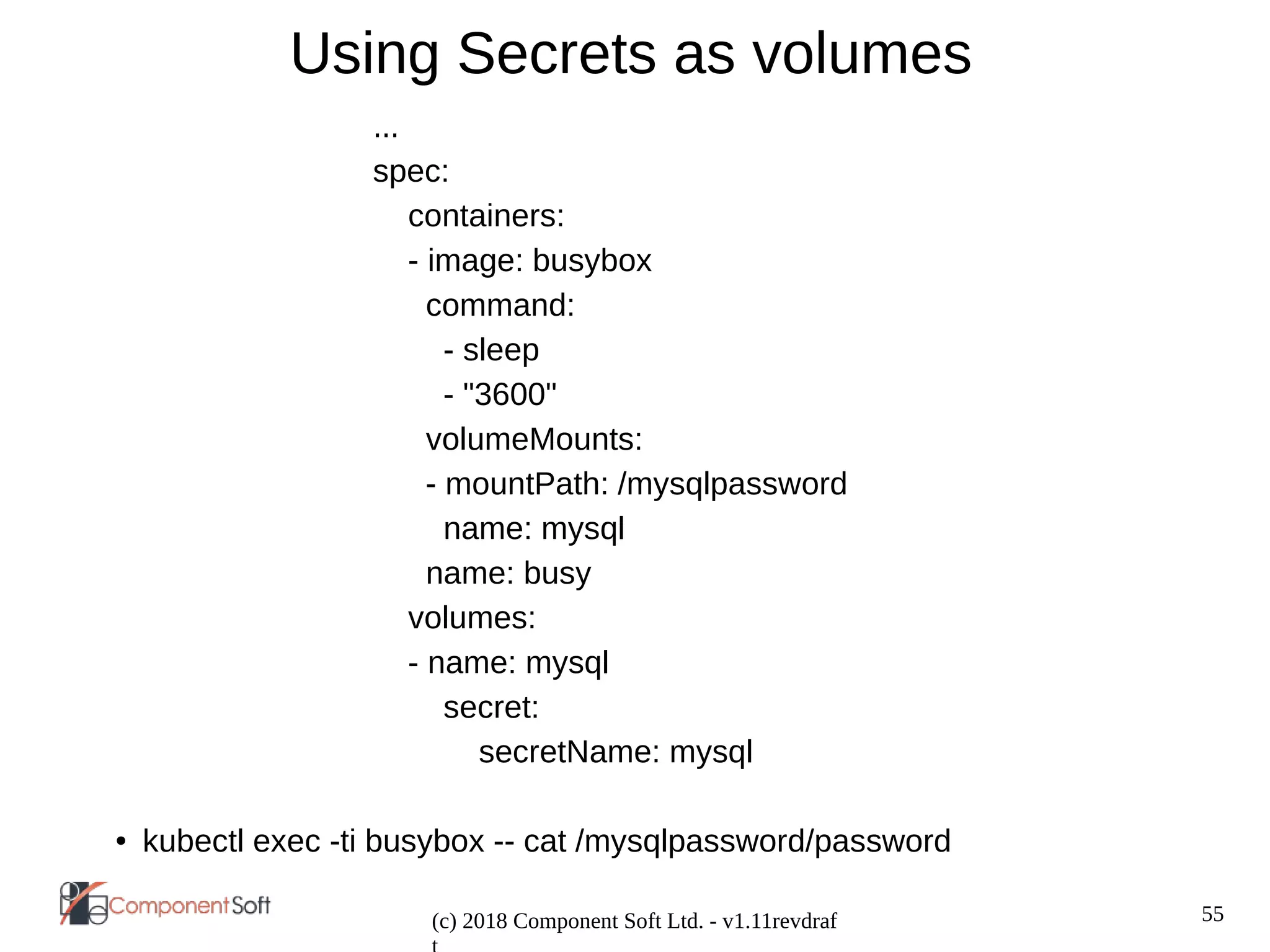 55
(c) 2018 Component Soft Ltd. - v1.11revdraf
Using Secrets as volumes
...
spec:
containers:
- image: busybox
command:
- sleep
- "3600"
volumeMounts:
- mountPath: /mysqlpassword
name: mysql
name: busy
volumes:
- name: mysql
secret:
secretName: mysql
● kubectl exec -ti busybox -- cat /mysqlpassword/password
 