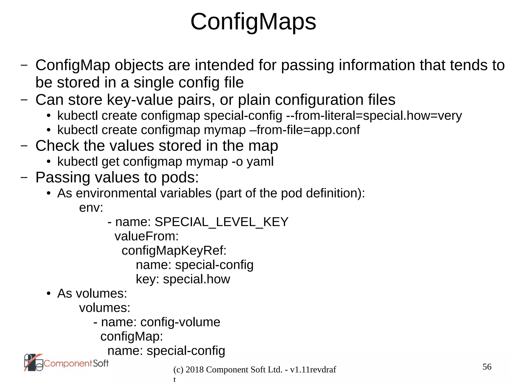 56
(c) 2018 Component Soft Ltd. - v1.11revdraf
ConfigMaps
– ConfigMap objects are intended for passing information that tends to
be stored in a single config file
– Can store key-value pairs, or plain configuration files
● kubectl create configmap special-config --from-literal=special.how=very
● kubectl create configmap mymap –from-file=app.conf
– Check the values stored in the map
● kubectl get configmap mymap -o yaml
– Passing values to pods:
● As environmental variables (part of the pod definition):
env:
- name: SPECIAL_LEVEL_KEY
valueFrom:
configMapKeyRef:
name: special-config
key: special.how
● As volumes:
volumes:
- name: config-volume
configMap:
name: special-config
 