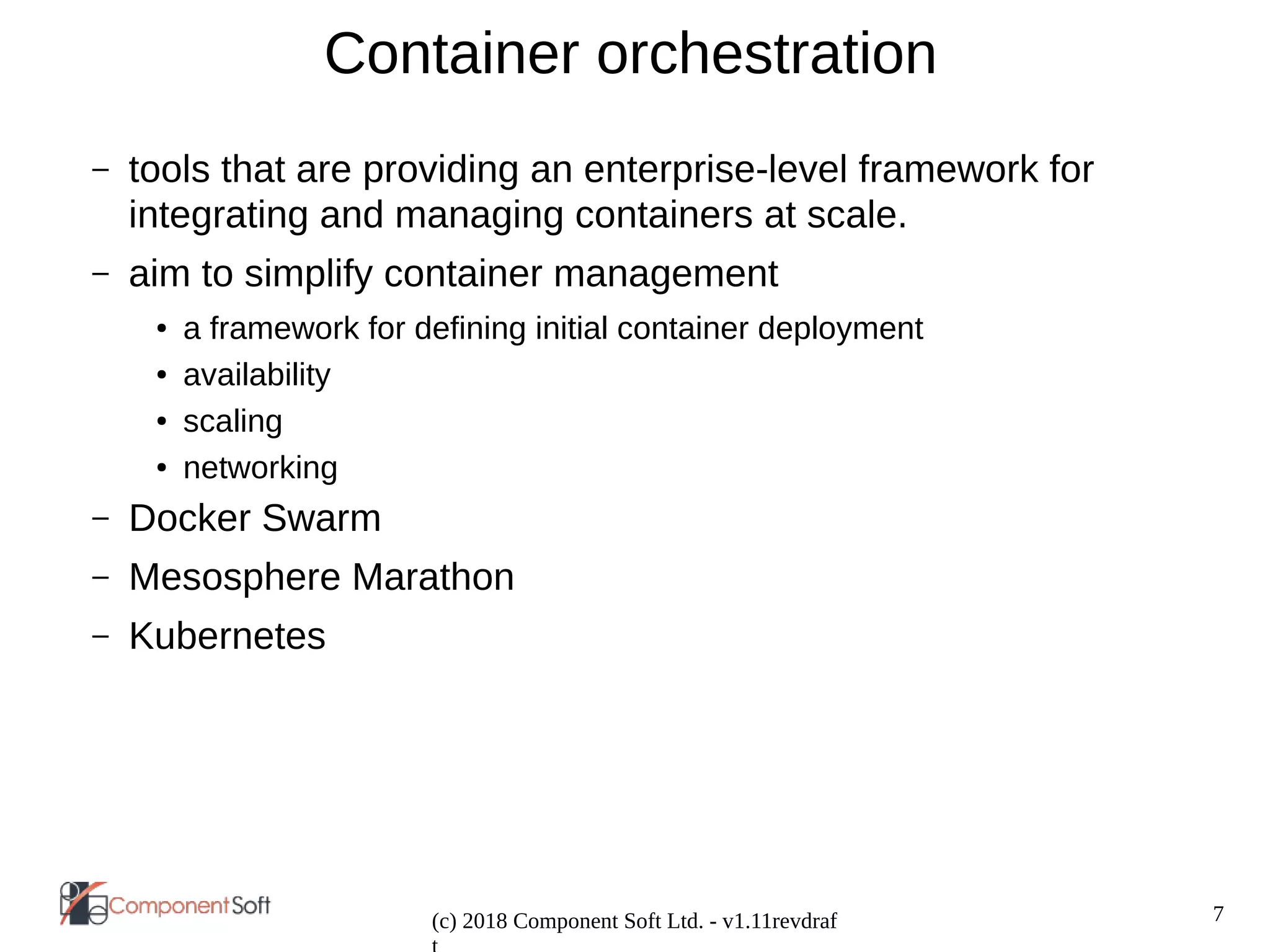 7
(c) 2018 Component Soft Ltd. - v1.11revdraf
Container orchestration
– tools that are providing an enterprise-level framework for
integrating and managing containers at scale.
– aim to simplify container management
● a framework for defining initial container deployment
● availability
● scaling
● networking
– Docker Swarm
– Mesosphere Marathon
– Kubernetes
 