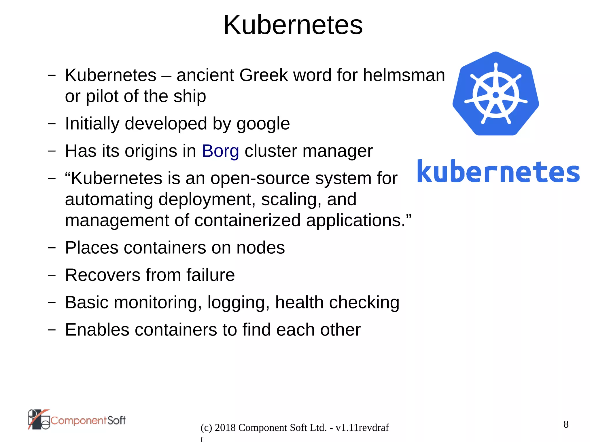 8
(c) 2018 Component Soft Ltd. - v1.11revdraf
Kubernetes
– Kubernetes – ancient Greek word for helmsman
or pilot of the ship
– Initially developed by google
– Has its origins in Borg cluster manager
– “Kubernetes is an open-source system for
automating deployment, scaling, and
management of containerized applications.”
– Places containers on nodes
– Recovers from failure
– Basic monitoring, logging, health checking
– Enables containers to find each other
 