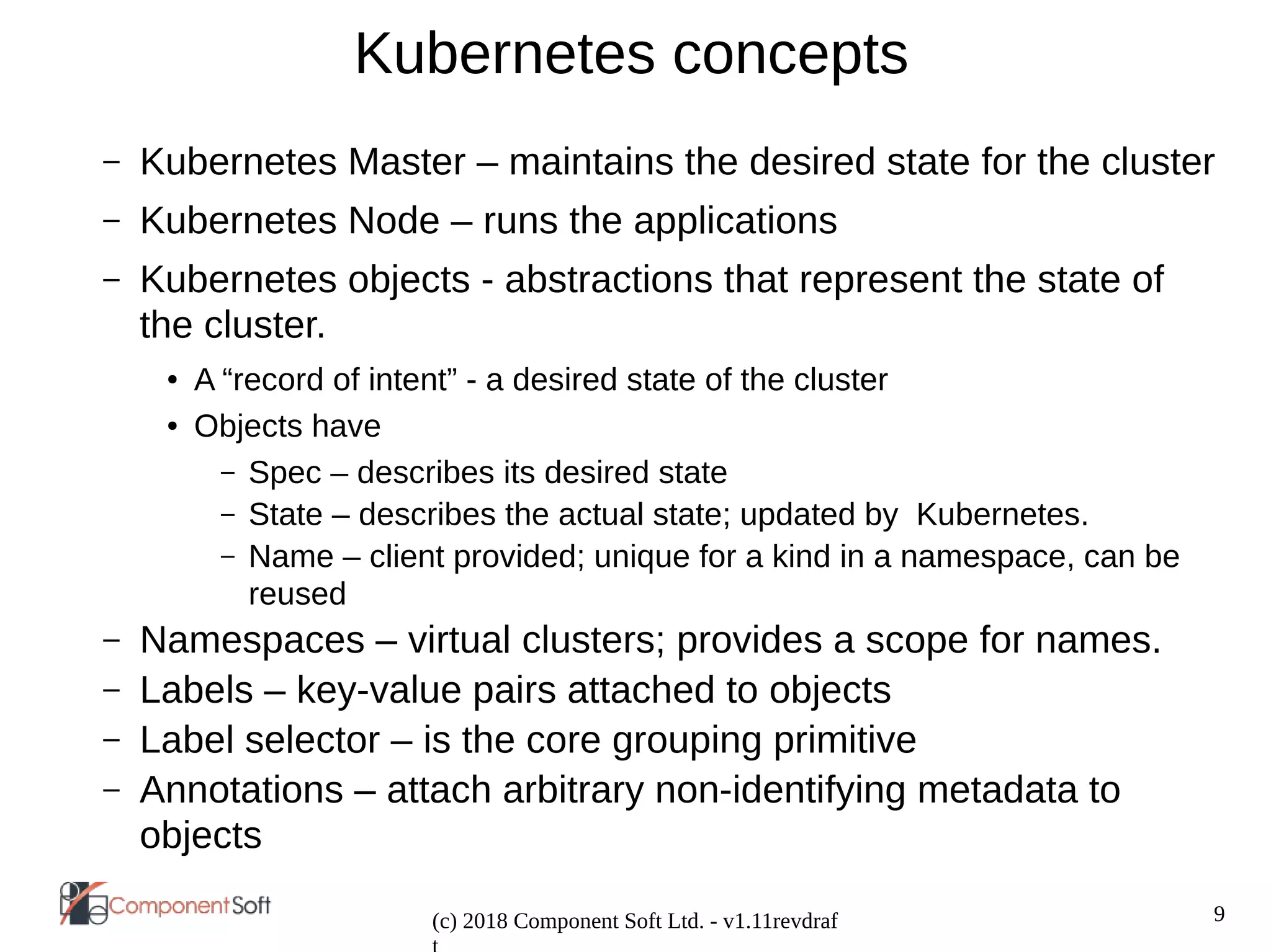 9
(c) 2018 Component Soft Ltd. - v1.11revdraf
Kubernetes concepts
– Kubernetes Master – maintains the desired state for the cluster
– Kubernetes Node – runs the applications
– Kubernetes objects - abstractions that represent the state of
the cluster.
● A “record of intent” - a desired state of the cluster
● Objects have
– Spec – describes its desired state
– State – describes the actual state; updated by Kubernetes.
– Name – client provided; unique for a kind in a namespace, can be
reused
– Namespaces – virtual clusters; provides a scope for names.
– Labels – key-value pairs attached to objects
– Label selector – is the core grouping primitive
– Annotations – attach arbitrary non-identifying metadata to
objects
 