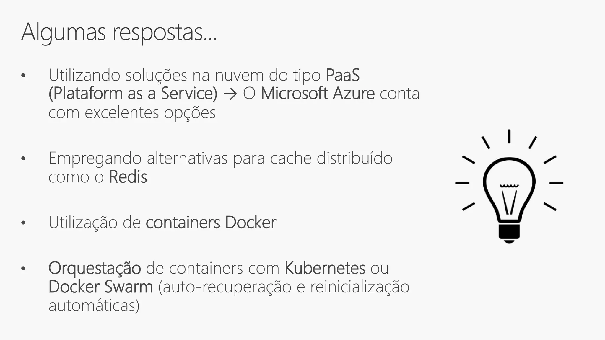 Algumas respostas...
• Utilizando soluções na nuvem do tipo PaaS
(Plataform as a Service) → O Microsoft Azure conta
com excelentes opções
• Empregando alternativas para cache distribuído
como o Redis
• Utilização de containers Docker
• Orquestação de containers com Kubernetes ou
Docker Swarm (auto-recuperação e reinicialização
automáticas)
 