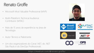 • Microsoft Most Valuable Professional (MVP)
• Multi-Plataform Technical Audience
Contributor (MTAC)
• Mais de 15 anos de experiência na área de
Tecnologia
• Autor Técnico e Palestrante
• Um dos organizadores do Canal .NET, do .NET
São Paulo e do DevOps Professionals
Renato Groffe
h t t p s : / / m e d i u m . c o m / @ re n a t o . g rof f e /
 