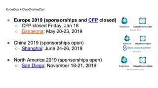 KubeCon + CloudNativeCon
● Europe 2019 (sponsorships and CFP closed)
○ CFP closed Friday, Jan 18
○ Barcelona: May 20-23, 2019
● China 2019 (sponsorships open)
○ Shanghai: June 24-26, 2019
● North America 2019 (sponsorships open)
○ San Diego: November 18-21, 2019
 