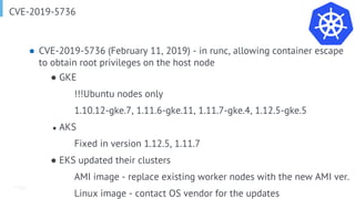 Page
CVE-2019-5736
● CVE-2019-5736 (February 11, 2019) - in runc, allowing container escape
to obtain root privileges on the host node
● GKE
!!!Ubuntu nodes only
1.10.12-gke.7, 1.11.6-gke.11, 1.11.7-gke.4, 1.12.5-gke.5
● AKS
Fixed in version 1.12.5, 1.11.7
● EKS updated their clusters
AMI image - replace existing worker nodes with the new AMI ver.
Linux image - contact OS vendor for the updates
 