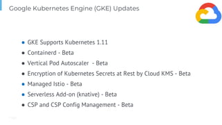 Page
Google Kubernetes Engine (GKE) Updates
● GKE Supports Kubernetes 1.11
● Containerd - Beta
● Vertical Pod Autoscaler - Beta
● Encryption of Kubernetes Secrets at Rest by Cloud KMS - Beta
● Managed Istio - Beta
● Serverless Add-on (knative) - Beta
● CSP and CSP Config Management - Beta
 