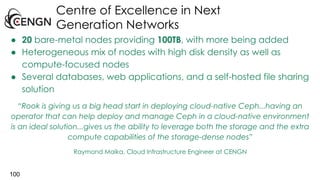 Centre of Excellence in Next
Generation Networks
100
● 20 bare-metal nodes providing 100TB, with more being added
● Heterogeneous mix of nodes with high disk density as well as
compute-focused nodes
● Several databases, web applications, and a self-hosted file sharing
solution
“Rook is giving us a big head start in deploying cloud-native Ceph...having an
operator that can help deploy and manage Ceph in a cloud-native environment
is an ideal solution...gives us the ability to leverage both the storage and the extra
compute capabilities of the storage-dense nodes”
Raymond Maika, Cloud Infrastructure Engineer at CENGN
 