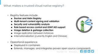cloudops.com @cloudops_
What makes a trusted cloud native registry?
− Registry features include
■ Docker and Helm Registry
■ Multi-tenant content signing and validation
■ Security and vulnerability analysis
■ Role based access control and LDAP/AD support
■ Image deletion & garbage collection
■ Image replication between instances
■ Internationalization (currently English and Chinese)
− Operational experience
■ Deployed in containers
■ Extends, manages, and integrates proven open source components
 