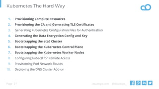 cloudops.com @cloudops_Page
Kubernetes The Hard Way
21
1. Provisioning Compute Resources
2. Provisioning the CA and Generating TLS Certificates
3. Generating Kubernetes Configuration Files for Authentication
4. Generating the Data Encryption Config and Key
5. Bootstrapping the etcd Cluster
6. Bootstrapping the Kubernetes Control Plane
7. Bootstrapping the Kubernetes Worker Nodes
8. Configuring kubectl for Remote Access
9. Provisioning Pod Network Routes
10. Deploying the DNS Cluster Add-on
 