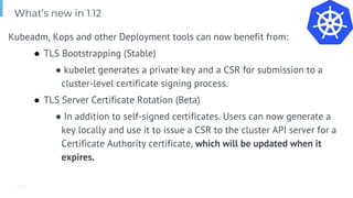 Page
Kubeadm, Kops and other Deployment tools can now benefit from:
● TLS Bootstrapping (Stable)
● kubelet generates a private key and a CSR for submission to a
cluster-level certificate signing process.
● TLS Server Certificate Rotation (Beta)
● In addition to self-signed certificates. Users can now generate a
key locally and use it to issue a CSR to the cluster API server for a
Certificate Authority certificate, which will be updated when it
expires.
What’s new in 1.12
 