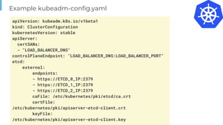 Page
Example kubeadm-config.yaml
apiVersion: kubeadm.k8s.io/v1beta1
kind: ClusterConfiguration
kubernetesVersion: stable
apiServer:
certSANs:
- "LOAD_BALANCER_DNS"
controlPlaneEndpoint: "LOAD_BALANCER_DNS:LOAD_BALANCER_PORT"
etcd:
external:
endpoints:
- https://ETCD_0_IP:2379
- https://ETCD_1_IP:2379
- https://ETCD_2_IP:2379
caFile: /etc/kubernetes/pki/etcd/ca.crt
certFile:
/etc/kubernetes/pki/apiserver-etcd-client.crt
keyFile:
/etc/kubernetes/pki/apiserver-etcd-client.key
 