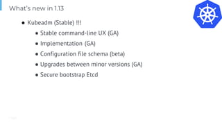 Page
● Kubeadm (Stable) !!!
● Stable command-line UX (GA)
● Implementation (GA)
● Configuration file schema (beta)
● Upgrades between minor versions (GA)
● Secure bootstrap Etcd
What’s new in 1.13
 