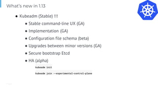 Page
● Kubeadm (Stable) !!!
● Stable command-line UX (GA)
● Implementation (GA)
● Configuration file schema (beta)
● Upgrades between minor versions (GA)
● Secure bootstrap Etcd
● HA (alpha)
kubeadm init
kubeadm join --experimental-control-plane
What’s new in 1.13
 