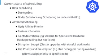 Page
Current state of scheduling
● Basic scheduling
● DaemonSets
● Nodes Selectors (e.g. Scheduling on nodes with GPU)
● Advanced Scheduling
● Node Affinity Priority
● Custom schedulers
● Taints/tolerations (e.g scenario for Specialized Hardware,
Hardware failing (but not failed)
● Disruption budget (Cluster upgrades with stateful workloads)
● Pod Priority and Pre-emption (e.g. Run debuggers during overload)
(allows assign priority to specific pods)
 