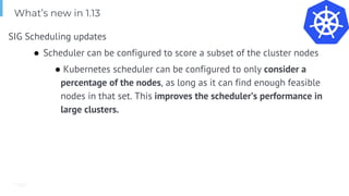 Page
What’s new in 1.13
SIG Scheduling updates
● Scheduler can be configured to score a subset of the cluster nodes
● Kubernetes scheduler can be configured to only consider a
percentage of the nodes, as long as it can find enough feasible
nodes in that set. This improves the scheduler’s performance in
large clusters.
 