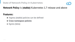 Page
State of Network Policy in Kubernetes
Network Policy is (stable) Kubernetes 1.7 release and above
Features:
● Ingress (stable) policies can be defined
● Cross-namespace policies
● Egress (beta)
 