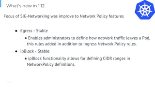 Page
Focus of SIG-Networking was improve to Network Policy features
● Egress - Stable
● Enables administrators to define how network traffic leaves a Pod,
this rules added in addition to Ingress Network Policy rules.
● ipBlock - Stable
● ipBlock functionality allows for defining CIDR ranges in
NetworkPolicy definitions.
What’s new in 1.12
 