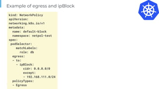 Page
Example of egress and ipBlock
kind: NetworkPolicy
apiVersion:
networking.k8s.io/v1
metadata:
name: default-block
namespace: netpol-test
spec:
podSelector:
matchLabels:
role: db
egress:
- to:
- ipBlock:
cidr: 0.0.0.0/0
except:
- 192.168.111.0/24
policyTypes:
- Egress
 