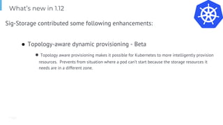 Page
Sig-Storage contributed some following enhancements:
● Topology-aware dynamic provisioning - Beta
● Topology aware provisioning makes it possible for Kubernetes to more intelligently provision
resources. Prevents from situation where a pod can’t start because the storage resources it
needs are in a different zone.
What’s new in 1.12
 