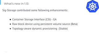 Page
Sig-Storage contributed some following enhancements:
● Container Storage Interface (CSI) - GA
● Raw block device using persistent volume source (Beta)
● Topology-aware dynamic provisioning (Stable)
What’s new in 1.13
 