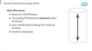 Page
Vertical Pod Autoscaling (VPA)
How VPA works:
● Resource: CPU/Memory
● “Increasing CPU/Memory resources when
necessary”
● Less complicated to design for resource
increase
● Harder to autoscale
68
 