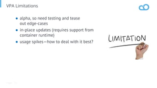 Page
VPA Limitations
● alpha, so need testing and tease
out edge-cases
● in-place updates (requires support from
container runtime)
● usage spikes—how to deal with it best?
70
 