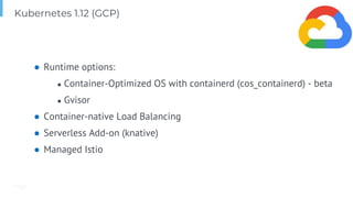 Page
● Runtime options:
● Container-Optimized OS with containerd (cos_containerd) - beta
● Gvisor
● Container-native Load Balancing
● Serverless Add-on (knative)
● Managed Istio
Kubernetes 1.12 (GCP)
 