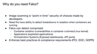 Why do you need Falco?
● Image scanning is “point in time” security of choices made by
developers
● Need the have ability to detect breakdowns in isolation when containers are
running
● Falco can detect comprised:
○ Container isolation (vulnerabilities in container runtimes/Linux kernel)
○ Applications (exploited applications)
○ Orchestration Systems (Exposed dashboards, API ports)
● Enforces best practices & compliance requirements (PCI, SOC, GDPR)
 