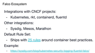 Falco Ecosystem
Integrations with CNCF projects:
- Kubernetes, rkt, containerd, fluentd
Other integrations:
- Sysdig, Mesos, Marathon
Default Rule Set:
- Ships with 25 rules around container best practices.
Example:
- https://sysdig.com/blog/kubernetes-security-logging-fluentd-falco/
 